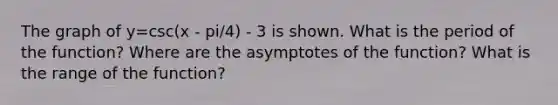 The graph of y=csc(x - pi/4) - 3 is shown. What is the period of the function? Where are the asymptotes of the function? What is the range of the function?