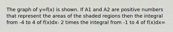 The graph of y=f(x) is shown. If A1 and A2 are positive numbers that represent the areas of the shaded regions then the integral from -4 to 4 of f(x)dx- 2 times the integral from -1 to 4 of f(x)dx=