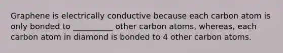 Graphene is electrically conductive because each carbon atom is only bonded to __________ other carbon atoms, whereas, each carbon atom in diamond is bonded to 4 other carbon atoms.