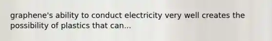 graphene's ability to conduct electricity very well creates the possibility of plastics that can...