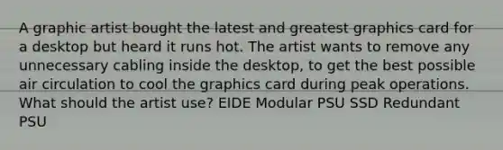 A graphic artist bought the latest and greatest graphics card for a desktop but heard it runs hot. The artist wants to remove any unnecessary cabling inside the desktop, to get the best possible air circulation to cool the graphics card during peak operations. What should the artist use? EIDE Modular PSU SSD Redundant PSU