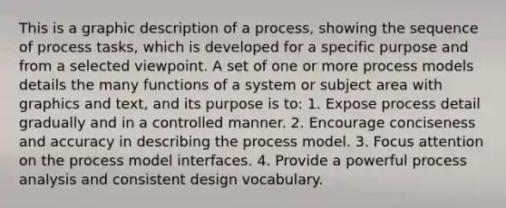 This is a graphic description of a process, showing the sequence of process tasks, which is developed for a specific purpose and from a selected viewpoint. A set of one or more process models details the many functions of a system or subject area with graphics and text, and its purpose is to: 1. Expose process detail gradually and in a controlled manner. 2. Encourage conciseness and accuracy in describing the process model. 3. Focus attention on the process model interfaces. 4. Provide a powerful process analysis and consistent design vocabulary.