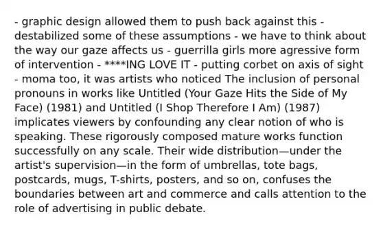 - graphic design allowed them to push back against this - destabilized some of these assumptions - we have to think about the way our gaze affects us - guerrilla girls more agressive form of intervention - ****ING LOVE IT - putting corbet on axis of sight - moma too, it was artists who noticed The inclusion of personal pronouns in works like Untitled (Your Gaze Hits the Side of My Face) (1981) and Untitled (I Shop Therefore I Am) (1987) implicates viewers by confounding any clear notion of who is speaking. These rigorously composed mature works function successfully on any scale. Their wide distribution—under the artist's supervision—in the form of umbrellas, tote bags, postcards, mugs, T-shirts, posters, and so on, confuses the boundaries between art and commerce and calls attention to the role of advertising in public debate.