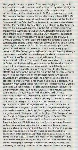 The graphic design program of the 2008 Beijing 29th Olympiad was produced by diverse teams of graphic and product designers led by designer Min Wang, the creative force behind the extraordinary undertaking begun in 2005 in a country that just 30 years earlier had no word for graphic design. Since 2003, Min Wang has also been dean of the School of Design, at the Central Academy of Fine Arts (CAFA) in Beijing. 1) was appointed design director for the 2008 Olympic Games In 2006. 2) At that time, he created a unique working group in the Art Research Center for the Olympic Games (ARCOG) at CAFA. 3) Under his leadership, the center's design teams, including CAFA students, developed an elegant and comprehensive design system for the 2008 Olympic Games. A) Their Work included the athletic pictographic symbols, the Beijing Games emblem (20-62) and its applications, the design of the medals for the Games, the Olympic torch graphics, and extensive promotional and advertising graphic designs. B) The Design group addressed design planning through the development of extensive design standards manuals and reaffirmed the Olympic spirit and significance of this international multisporting event. The presentation of the games in Beijing put the fastest growing nation in the world on center stage with a design program developed in a relatively new design education and business environment. 1) Min Wang's efforts and those of his design teams at the Art Research Center followed in the traditions of the Olympic pictogram designs developed by Katzumie, Wyman, and Aicher. 2) The design process, to create symbols for avast multilingual audience, was based on what Wang called "an effort that combines the Olympic spirit and Chinese values." 3) The teams sought inspiration for the pictograms (Fig. 20-63) in ancient Chinese writing systems, some more than 2,000 years old, that revealed Chinese messages and joined them with a modern Western-style visual language that would communicate visually to people of many cultures. The designs of the Olympic emblem and its applications, athletic pictograms, and Olympic color scheme standards were elegantly presented in 3 large-format design standards manuals: 1) Beijing 2008 Olympic Games Emblem Usage Manual 2) Pictograms of the Beijing 2008 Olympic Games, and Dancing Colours 3) Beijing 2008 Olympic Games: The Colours. A) The color systems of the Games, as shown in Dancing Colours (20-64), was derived from traditional Chinese cultural sources and organized on a Western design model, bringing China to the world and the world to China. In a sense, graphics helped restore the Olympics as an international celebration after terrorist activities and political boycotts had tainted the games. Similarly, the memory of protests that had unfolded in Tiananmen Square in June 1989 was redeemed by the modern graphic design, architecture, and, of course, the fraternity of sports presented in the Olympic Games in Beijing.