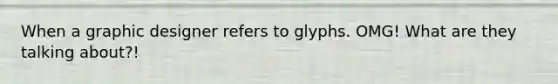 When a graphic designer refers to glyphs. OMG! What are they talking about?!