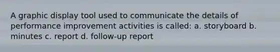 A graphic display tool used to communicate the details of performance improvement activities is called: a. storyboard b. minutes c. report d. follow-up report