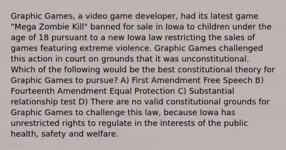 Graphic Games, a video game developer, had its latest game "Mega Zombie Kill" banned for sale in Iowa to children under the age of 18 pursuant to a new Iowa law restricting the sales of games featuring extreme violence. Graphic Games challenged this action in court on grounds that it was unconstitutional. Which of the following would be the best constitutional theory for Graphic Games to pursue? A) First Amendment Free Speech B) Fourteenth Amendment Equal Protection C) Substantial relationship test D) There are no valid constitutional grounds for Graphic Games to challenge this law, because Iowa has unrestricted rights to regulate in the interests of the public health, safety and welfare.