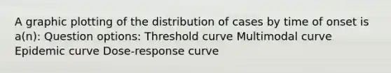 A graphic plotting of the distribution of cases by time of onset is a(n): Question options: Threshold curve Multimodal curve Epidemic curve Dose-response curve