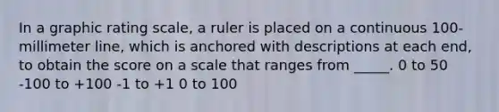 In a graphic rating scale, a ruler is placed on a continuous 100-millimeter line, which is anchored with descriptions at each end, to obtain the score on a scale that ranges from _____. 0 to 50 -100 to +100 -1 to +1 0 to 100