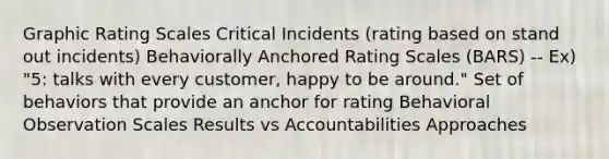 Graphic Rating Scales Critical Incidents (rating based on stand out incidents) Behaviorally Anchored Rating Scales (BARS) -- Ex) "5: talks with every customer, happy to be around." Set of behaviors that provide an anchor for rating Behavioral Observation Scales Results vs Accountabilities Approaches