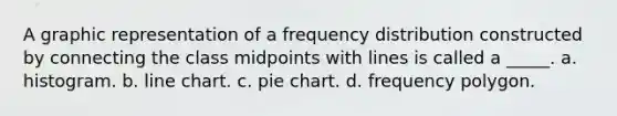 A graphic representation of a frequency distribution constructed by connecting the class midpoints with lines is called a _____. a. histogram. b. line chart. c. pie chart. d. frequency polygon.