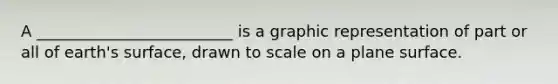 A _________________________ is a graphic representation of part or all of earth's surface, drawn to scale on a plane surface.