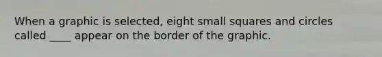 When a graphic is selected, eight small squares and circles called ____ appear on the border of the graphic.