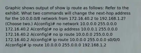 Graphic shows output of show ip route as follows: Refer to the exhibit. What two commands will change the next-hop address for the 10.0.0.0/8 network from 172.16.40.2 to 192.168.1.2? (Choose two.) A(config)# no network 10.0.0.0 255.0.0.0 172.16.40.2 A(config)# no ip address 10.0.0.1 255.0.0.0 172.16.40.2 A(config)# no ip route 10.0.0.0 255.0.0.0 172.16.40.2 A(config)# ip route 10.0.0.0 255.0.0.0 s0/0/0 A(config)# ip route 10.0.0.0 255.0.0.0 192.168.1.2