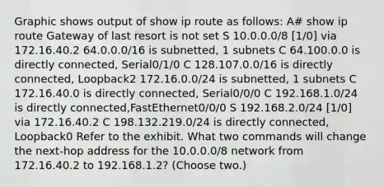 Graphic shows output of show ip route as follows: A# show ip route Gateway of last resort is not set S 10.0.0.0/8 [1/0] via 172.16.40.2 64.0.0.0/16 is subnetted, 1 subnets C 64.100.0.0 is directly connected, Serial0/1/0 C 128.107.0.0/16 is directly connected, Loopback2 172.16.0.0/24 is subnetted, 1 subnets C 172.16.40.0 is directly connected, Serial0/0/0 C 192.168.1.0/24 is directly connected,FastEthernet0/0/0 S 192.168.2.0/24 [1/0] via 172.16.40.2 C 198.132.219.0/24 is directly connected, Loopback0 Refer to the exhibit. What two commands will change the next-hop address for the 10.0.0.0/8 network from 172.16.40.2 to 192.168.1.2? (Choose two.)