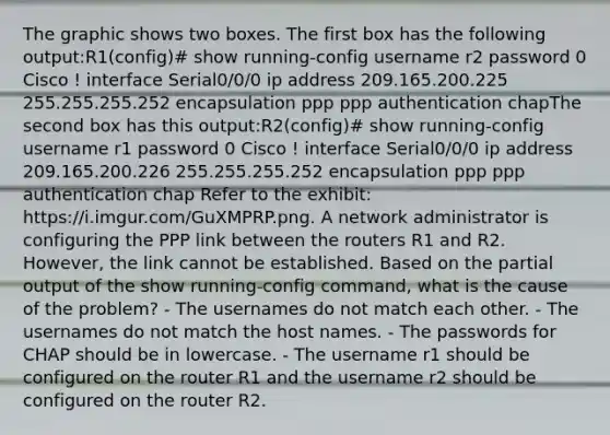 The graphic shows two boxes. The first box has the following output:R1(config)# show running-config username r2 password 0 Cisco ! interface Serial0/0/0 ip address 209.165.200.225 255.255.255.252 encapsulation ppp ppp authentication chapThe second box has this output:R2(config)# show running-config username r1 password 0 Cisco ! interface Serial0/0/0 ip address 209.165.200.226 255.255.255.252 encapsulation ppp ppp authentication chap Refer to the exhibit: https://i.imgur.com/GuXMPRP.png. A network administrator is configuring the PPP link between the routers R1 and R2. However, the link cannot be established. Based on the partial output of the show running-config command, what is the cause of the problem? - The usernames do not match each other. - The usernames do not match the host names. - The passwords for CHAP should be in lowercase. - The username r1 should be configured on the router R1 and the username r2 should be configured on the router R2.