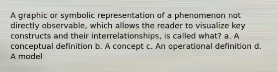 A graphic or symbolic representation of a phenomenon not directly observable, which allows the reader to visualize key constructs and their interrelationships, is called what? a. A conceptual definition b. A concept c. An operational definition d. A model