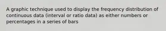 A graphic technique used to display the frequency distribution of continuous data (interval or ratio data) as either numbers or percentages in a series of bars