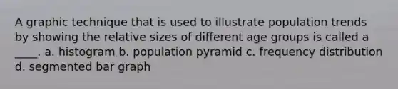 A graphic technique that is used to illustrate population trends by showing the relative sizes of different age groups is called a ____. a. ​histogram b. ​population pyramid c. ​<a href='https://www.questionai.com/knowledge/kBageYpRHz-frequency-distribution' class='anchor-knowledge'>frequency distribution</a> d. ​segmented <a href='https://www.questionai.com/knowledge/kKndKXKlBK-bar-graph' class='anchor-knowledge'>bar graph</a>