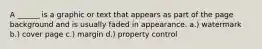 A ______ is a graphic or text that appears as part of the page background and is usually faded in appearance. a.) watermark b.) cover page c.) margin d.) property control