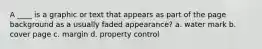 A ____ is a graphic or text that appears as part of the page background as a usually faded appearance? a. water mark b. cover page c. margin d. property control