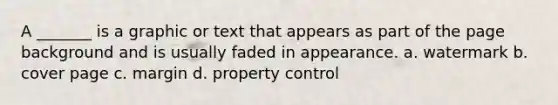 A _______ is a graphic or text that appears as part of the page background and is usually faded in appearance. a. watermark b. cover page c. margin d. property control