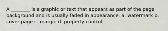 A ________ is a graphic or text that appears as part of the page background and is usually faded in appearance. a. watermark b. cover page c. margin d. property control