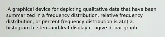 .A graphical device for depicting qualitative data that have been summarized in a <a href='https://www.questionai.com/knowledge/kBageYpRHz-frequency-distribution' class='anchor-knowledge'>frequency distribution</a>, relative frequency distribution, or percent frequency distribution is a(n) a. histogram b. stem-and-leaf display c. ogive d. <a href='https://www.questionai.com/knowledge/kKndKXKlBK-bar-graph' class='anchor-knowledge'>bar graph</a>