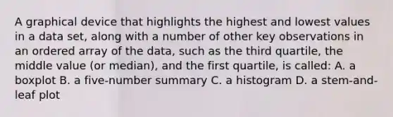 A graphical device that highlights the highest and lowest values in a data set, along with a number of other key observations in an ordered array of the data, such as the third quartile, the middle value (or median), and the first quartile, is called: A. a boxplot B. a five-number summary C. a histogram D. a stem-and-leaf plot