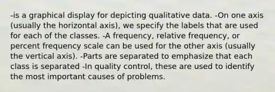 -is a graphical display for depicting qualitative data. -On one axis (usually the horizontal axis), we specify the labels that are used for each of the classes. -A frequency, relative frequency, or percent frequency scale can be used for the other axis (usually the vertical axis). -Parts are separated to emphasize that each class is separated -In quality control, these are used to identify the most important causes of problems.