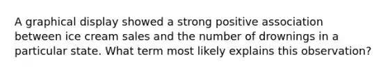 A graphical display showed a strong positive association between ice cream sales and the number of drownings in a particular state. What term most likely explains this observation?