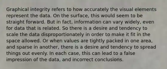 Graphical integrity refers to how accurately the visual elements represent the data. On the surface, this would seem to be straight forward. But in fact, information can vary widely, even for data that is related. So there is a desire and tendency to scale the data disproportionately in order to make it fit in <a href='https://www.questionai.com/knowledge/k0Lyloclid-the-space' class='anchor-knowledge'>the space</a> allowed. Or when values are tightly packed in one area, and sparse in another, there is a desire and tendency to spread things out evenly. In each case, this can lead to a false impression of the data, and incorrect conclusions.