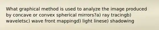 What graphical method is used to analyze the image produced by concave or convex spherical mirrors?a) ray tracingb) waveletsc) wave front mappingd) light linese) shadowing