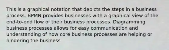 This is a graphical notation that depicts the steps in a business process. BPMN provides businesses with a graphical view of the end-to-end flow of their business processes. Diagramming business processes allows for easy communication and understanding of how core business processes are helping or hindering the business