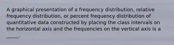 A graphical presentation of a frequency distribution, relative frequency distribution, or percent frequency distribution of quantitative data constructed by placing the class intervals on the horizontal axis and the frequencies on the vertical axis is a _____.