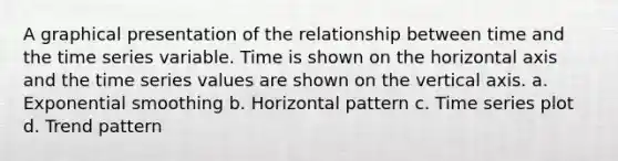 A graphical presentation of the relationship between time and the time series variable. Time is shown on the horizontal axis and the time series values are shown on the vertical axis. a. Exponential smoothing b. Horizontal pattern c. Time series plot d. Trend pattern