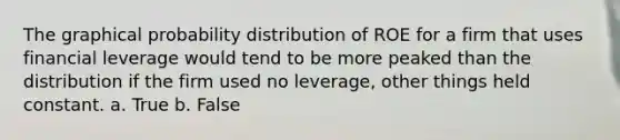 The graphical probability distribution of ROE for a firm that uses financial leverage would tend to be more peaked than the distribution if the firm used no leverage, other things held constant. a. True b. False