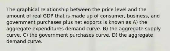 The graphical relationship between the price level and the amount of real GDP that is made up of consumer, business, and government purchases plus net exports is known as A) the aggregate expenditures demand curve. B) the aggregate supply curve. C) the government purchases curve. D) the aggregate demand curve.