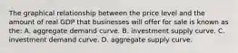 The graphical relationship between the price level and the amount of real GDP that businesses will offer for sale is known as the: A. aggregate demand curve. B. investment supply curve. C. investment demand curve. D. aggregate supply curve.