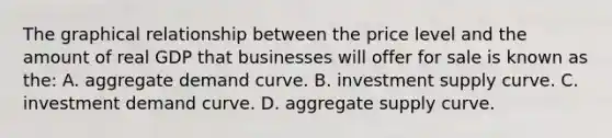 The graphical relationship between the price level and the amount of real GDP that businesses will offer for sale is known as the: A. aggregate demand curve. B. investment supply curve. C. investment demand curve. D. aggregate supply curve.