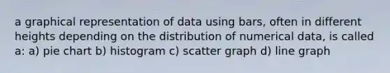 a graphical representation of data using bars, often in different heights depending on the distribution of numerical data, is called a: a) <a href='https://www.questionai.com/knowledge/kDrHXijglR-pie-chart' class='anchor-knowledge'>pie chart</a> b) histogram c) scatter graph d) <a href='https://www.questionai.com/knowledge/kCarlwtSzb-line-graph' class='anchor-knowledge'>line graph</a>