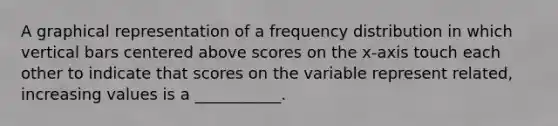 A graphical representation of a frequency distribution in which vertical bars centered above scores on the x-axis touch each other to indicate that scores on the variable represent related, increasing values is a ___________.