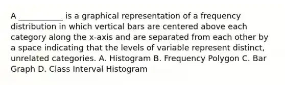 A ___________ is a graphical representation of a frequency distribution in which vertical bars are centered above each category along the x-axis and are separated from each other by a space indicating that the levels of variable represent distinct, unrelated categories. A. Histogram B. Frequency Polygon C. Bar Graph D. Class Interval Histogram