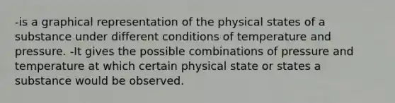 -is a graphical representation of the physical states of a substance under different conditions of temperature and pressure. -It gives the possible combinations of pressure and temperature at which certain physical state or states a substance would be observed.