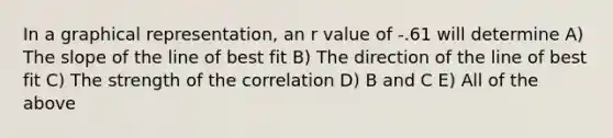 In a graphical representation, an r value of -.61 will determine A) The slope of the line of best fit B) The direction of the line of best fit C) The strength of the correlation D) B and C E) All of the above