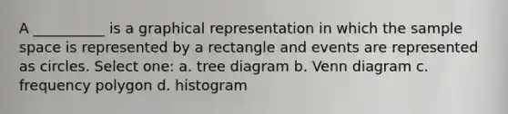 A __________ is a graphical representation in which the sample space is represented by a rectangle and events are represented as circles. Select one: a. tree diagram b. Venn diagram c. frequency polygon d. histogram