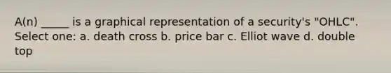 A(n) _____ is a graphical representation of a security's "OHLC". Select one: a. death cross b. price bar c. Elliot wave d. double top