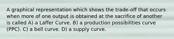 A graphical representation which shows the trade-off that occurs when more of one output is obtained at the sacrifice of another is called A) a Laffer Curve. B) a production possibilities curve (PPC). C) a bell curve. D) a supply curve.