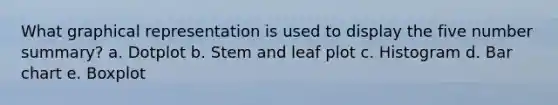 What graphical representation is used to display the five number summary? a. Dotplot b. Stem and leaf plot c. Histogram d. Bar chart e. Boxplot