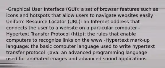 -Graphical User Interface (GUI): a set of browser features such as icons and hotspots that allow users to navigate websites easily -Uniform Resource Locator (URL): an Internet address that connects the user to a website on a particular computer -Hypertext Transfer Protocol (http): the rules that enable computers to recognize links on the www -Hypertext mark-up language: the basic computer language used to write hypertext transfer protocol -Java: an advanced programming language used for animated images and advanced sound applications